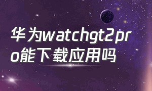 华为watchgt2pro能下载应用吗（华为watch gt2pro如何下载应用）