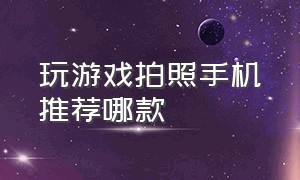 玩游戏拍照手机推荐哪款