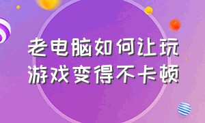 老电脑如何让玩游戏变得不卡顿（如何让老电脑玩游戏特别流畅不卡）