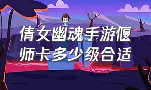 倩女幽魂手游偃师卡多少级合适（倩女幽魂手游官网）