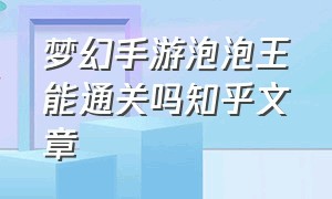 梦幻手游泡泡王能通关吗知乎文章（梦幻手游泡泡王能通关吗知乎文章攻略）