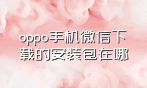 oppo手机微信下载的安装包在哪（oppo手机微信怎么下载到桌面）