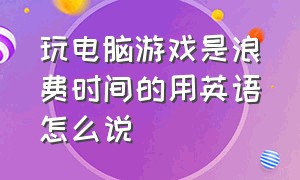 玩电脑游戏是浪费时间的用英语怎么说