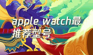 apple watch最推荐型号（apple watch哪个型号最好用）