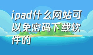 ipad什么网站可以免密码下载软件的（ipad什么网站可以免密码下载软件的安装）