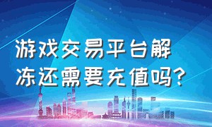 游戏交易平台解冻还需要充值吗?（游戏交易平台解冻要充500怎么办）