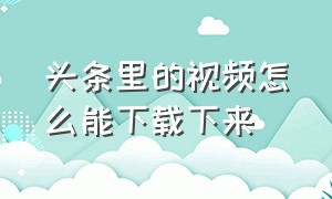 头条里的视频怎么能下载下来