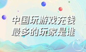 中国玩游戏充钱最多的玩家是谁