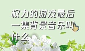 权力的游戏最后一集背景音乐叫什么（权力的游戏解说的背景音乐叫什么）