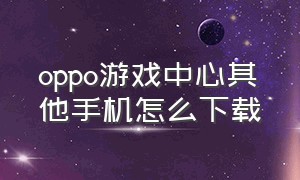 oppo游戏中心其他手机怎么下载（非oppo手机怎么下载oppo游戏中心）