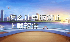 怎么让电脑禁止下载软件（怎么阻止电脑无缘无故的下载软件）