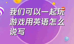 我们可以一起玩游戏用英语怎么说写（我们三个一起玩游戏用英语怎么说）