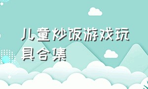 儿童炒饭游戏玩具合集（儿童炒饭游戏玩具合集大全）