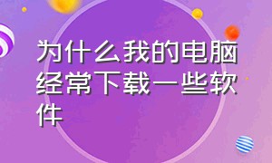 为什么我的电脑经常下载一些软件（电脑总是无缘无故下载很多软件）