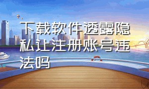 下载软件透露隐私让注册账号违法吗