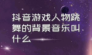 抖音游戏人物跳舞的背景音乐叫什么