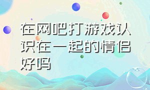 在网吧打游戏认识在一起的情侣好吗