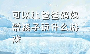 可以让爸爸妈妈带孩子玩什么游戏