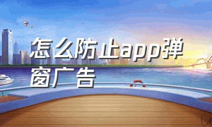 怎么防止app弹窗广告（手机app弹窗广告怎么彻底去除）