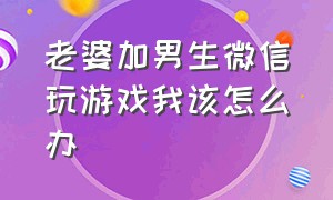 老婆加男生微信玩游戏我该怎么办