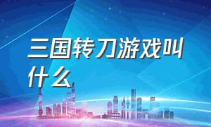 三国转刀游戏叫什么