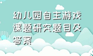 幼儿园自主游戏课题研究题目及答案（幼儿园户外自主游戏课题方案）