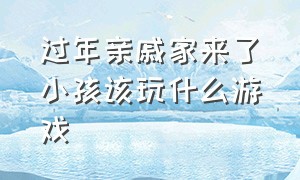 过年亲戚家来了小孩该玩什么游戏（小朋友来家做客玩什么游戏）