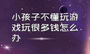 小孩子不懂玩游戏玩很多钱怎么办