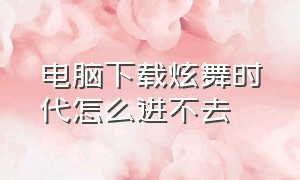 电脑下载炫舞时代怎么进不去（炫舞时代官方在电脑怎么下载）