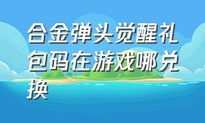 合金弹头觉醒礼包码在游戏哪兑换