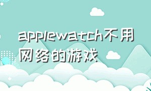 applewatch不用网络的游戏（apple watch有20个游戏的软件）