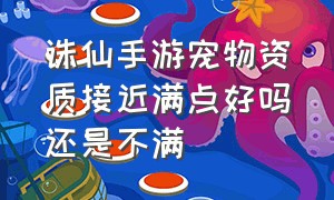 诛仙手游宠物资质接近满点好吗还是不满（诛仙手游宠物看资质还是成长）