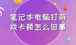 笔记本电脑打游戏卡顿怎么回事（笔记本电脑打游戏卡顿怎么回事儿）