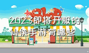 2023即将开服的仙侠手游有哪些