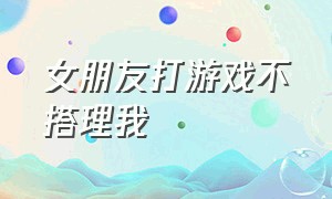 女朋友打游戏不搭理我（女朋友一天到晚打游戏不理我）