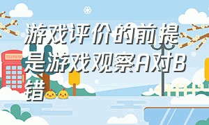 游戏评价的前提是游戏观察A对B错（游戏规则没有真正的交互性原因）