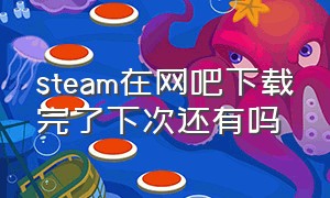 steam在网吧下载完了下次还有吗（steam在网吧下载完了下次还有吗安全吗）