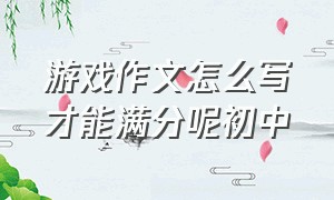 游戏作文怎么写才能满分呢初中（怎么写游戏的作文三年级）