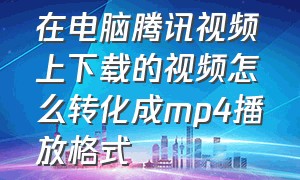 在电脑腾讯视频上下载的视频怎么转化成mp4播放格式（腾讯下载的视频怎么转换成mp4视频）