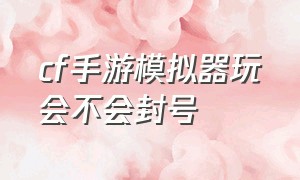 cf手游模拟器玩会不会封号（怎么用模拟器玩cf手游）