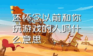 还怀念以前和你玩游戏的人吗什么意思