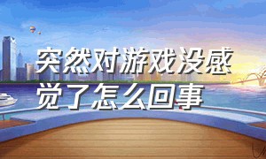 突然对游戏没感觉了怎么回事（对游戏一点都不感兴趣是怎么回事）