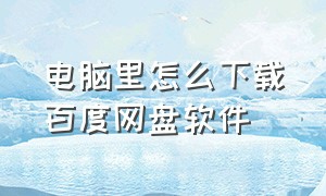 电脑里怎么下载百度网盘软件（电脑上怎么正确下载百度网盘）