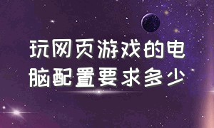 玩网页游戏的电脑配置要求多少（网页游戏需要什么配置的电脑）