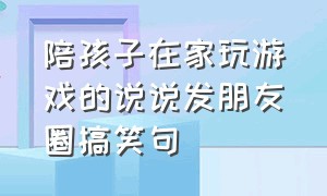 陪孩子在家玩游戏的说说发朋友圈搞笑句（陪宝贝玩游戏发朋友圈的句子）