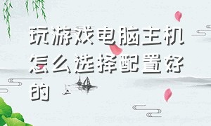 玩游戏电脑主机怎么选择配置好的（玩游戏的电脑主机要什么配置）