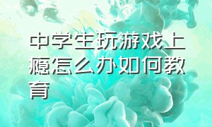 中学生玩游戏上瘾怎么办如何教育（初中生玩游戏上瘾怎么管理）