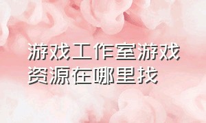 游戏工作室游戏资源在哪里找（游戏工作室游戏资源在哪里找啊）