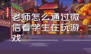 老师怎么通过微信看学生在玩游戏