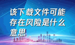 该下载文件可能存在风险是什么意思